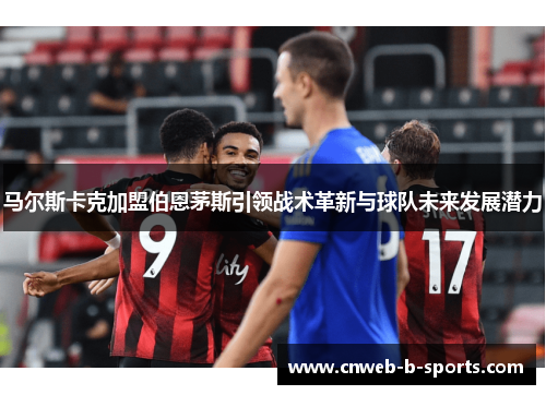 马尔斯卡克加盟伯恩茅斯引领战术革新与球队未来发展潜力